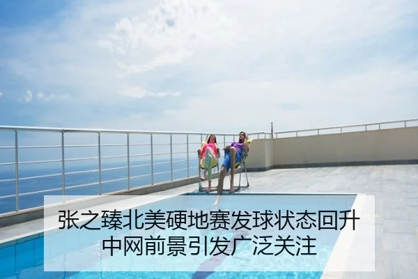 张之臻北美硬地赛发球状态回升 中网前景引发广泛关注