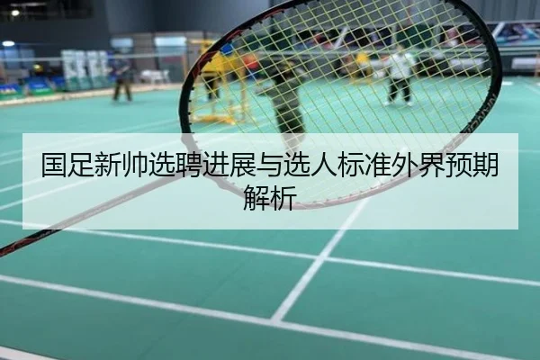 国足新帅选聘进展与选人标准外界预期解析