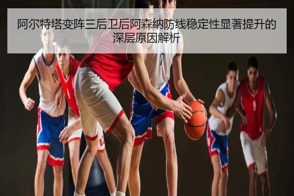 阿尔特塔变阵三后卫后阿森纳防线稳定性显著提升的深层原因解析