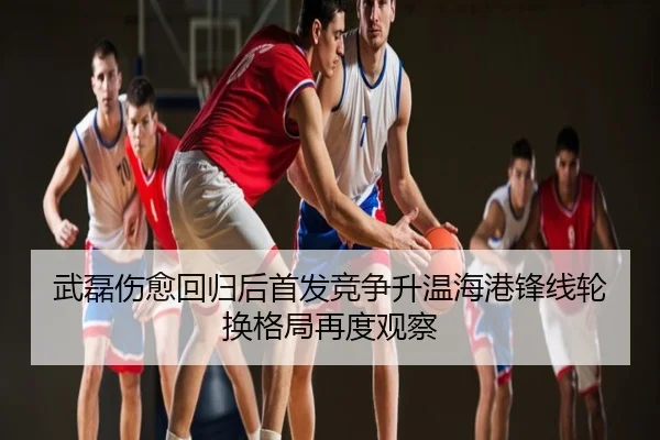 武磊伤愈回归后首发竞争升温海港锋线轮换格局再度观察
