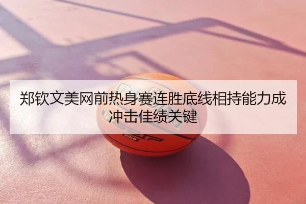 郑钦文美网前热身赛连胜底线相持能力成冲击佳绩关键
